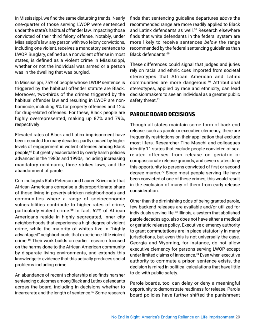 In Mississippi, e find the same disturbing trends. Nearly one-quarter of those serving LWOP were sentenced under the state’s habitual offender law, impacting those convicted of their third felony offense. Notably, under Mississippi’s law, any person with two felony convictions, including one violent, receives a mandatory sentence to LWOP. Burglary, defined as a nonviolent offense in most states, is defined as a violent crime in Mississippi, whether or not the individual was armed or a person was in the dwelling that was burgled.  In Mississippi, 75% of people whose LWOP sentence is triggered by the habitual offender statute are Black Moreover, two-thirds of the crimes triggered by the habitual offender law and resulting in LWOP are non- homicide, including 9% for property offenses and 12% for drug-related offenses. For these, Black people are highly overrepresented, making up 87% and 79%, respectively.  Elevated rates of Black and Latinx imprisonment have been recorded for many decades, partly caused by higher levels of engagement in violent offenses among Black people.* but greatly exacerbated by overly harsh policies advanced in the 1980s and 1990s, including increasing mandatory minimums, three strikes laws, and the abandonment of parole.  Criminologists Ruth Peterson and Lauren Krivo note that African Americans comprise a disproportionate share of those living in poverty-stricken neighborhoods and communities where a range of socioeconomic vulnerabilities contribute to higher rates of crime, particularly violent crime.’ In fact, 62% of African Americans reside in highly segregated, inner city neighborhoods that experience a high degree of violent crime, while the majority of whites live in “highly advantaged” neighborhoods that experience little violent crime. Their work builds on earlier research focused on the harms done to the African American community by disparate living environments, and extends this knowledgeto evidence that this actually produces social problems including crime.  An abundance of recent scholarship also finds harsher sentencing outcomes among Black and Latinx defendants across the board, including in decisions whether to incarcerate and the length of sentence.”” Some research  finds that sentencing guideline departures above the recommended range are more readily applied to Black and Latinx defendants as well# Research elsewhere finds that white defendants in the federal system are more likely to receive sentences below the range recommended by the federal sentencing guidelines than Black defendants.*  These differences could signal that judges and juries rely on racial and ethnic cues imported from societal stereotypes that African American and Latinx communities are more dangerous.™ Attributional stereotypes, applied by race and ethnicity, can lead decisionmakers to see an individual as a greater public safety threat.”!  PAROLE BOARD DECISIONS  Though all states maintain some form of back-end release, such as parole or executive clemency, there are frequently restrictions on their application that exclude most lifers. Researcher Tina Maschi and colleagues identify 11 states that exclude people convicted of sex- related offenses from release on geriatric or compassionate release grounds, and seven states deny this opportunity to persons convicted of first or second degree murder.” Since most people serving life have been convicted of one of these crimes, this would result in the exclusion of many of them from early release consideration.  Other than the diminishing odds of being granted parole, few backend releases are available and/or utilized for individuals serving life.™ linois, a system that abolished parole decades ago, also does not have either a medical or geriatic release policy. Executive clemency authority 1o grant commutations are in place statutorily in many jurisdictions, but even this is not universally the case. Georgia and Wyoming, for instance, do not allow executive clemency for persons serving LWOP except under limited claims of innocence.™ Even when executive authority to commute a prison sentence exists, the decision is mired i political calculations that have little to do with public safety.  Parole boards, too, can delay or deny a meaningful opportunity to demonstrate readiness for release. Parole board policies have further shifted the punishment  No End in Sight: Americas Enduring Reliance on Life Imprisonment 29 